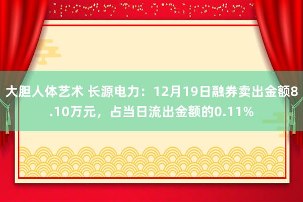 大胆人体艺术 长源电力：12月19日融券卖出金额8.10万元，占当日流出金额的0.11%