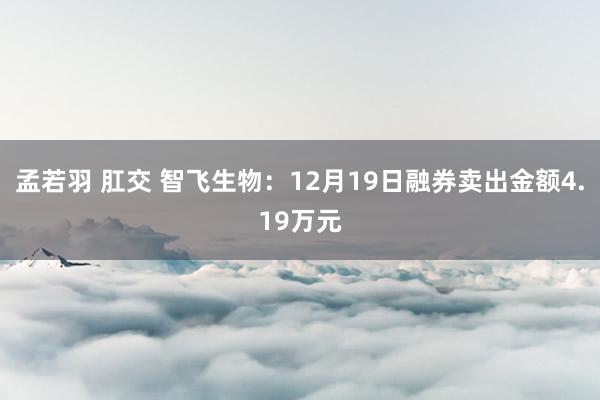 孟若羽 肛交 智飞生物：12月19日融券卖出金额4.19万元