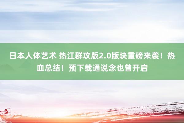 日本人体艺术 热江群攻版2.0版块重磅来袭！热血总结！预下载通说念也曾开启