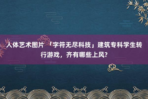 人体艺术图片 「字符无尽科技」建筑专科学生转行游戏，齐有哪些上风?