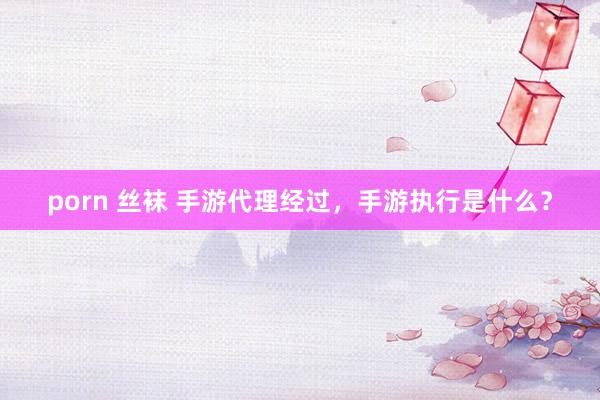 porn 丝袜 手游代理经过，手游执行是什么？
