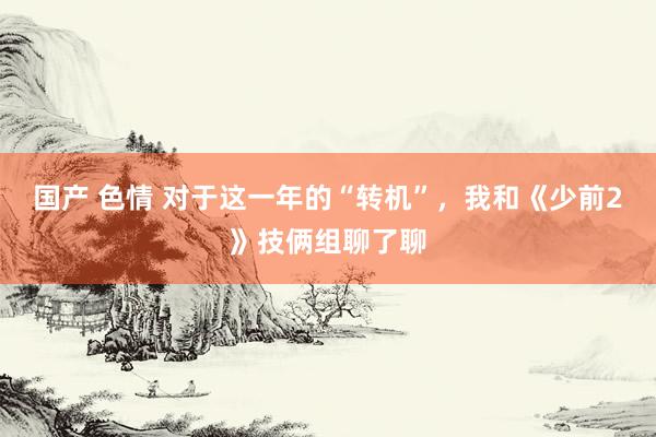 国产 色情 对于这一年的“转机”，我和《少前2》技俩组聊了聊