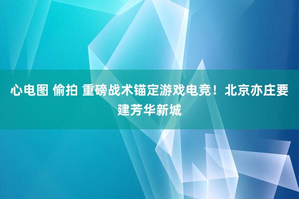 心电图 偷拍 重磅战术锚定游戏电竞！北京亦庄要建芳华新城