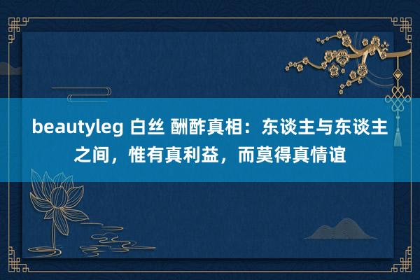 beautyleg 白丝 酬酢真相：东谈主与东谈主之间，惟有真利益，而莫得真情谊