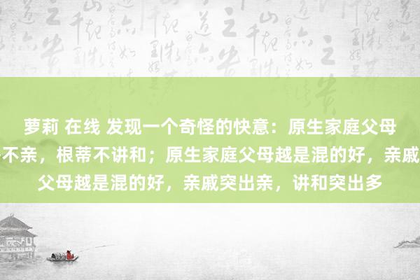 萝莉 在线 发现一个奇怪的快意：原生家庭父母越是混得差，亲戚齐不亲，根蒂不讲和；原生家庭父母越是混的好，亲戚突出亲，讲和突出多