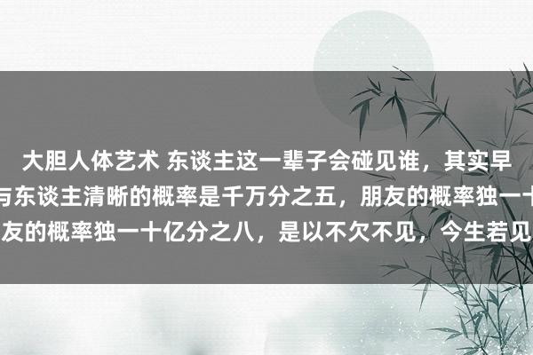 大胆人体艺术 东谈主这一辈子会碰见谁，其实早是掷中注定的，东谈主与东谈主清晰的概率是千万分之五，朋友的概率独一十亿分之八，是以不欠不见，今生若见，必有赔本