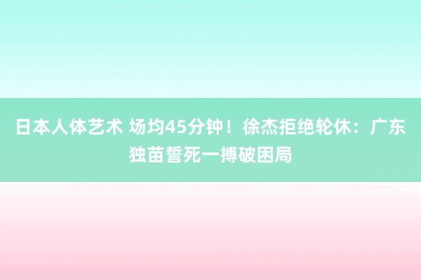 日本人体艺术 场均45分钟！徐杰拒绝轮休：广东独苗誓死一搏破困局