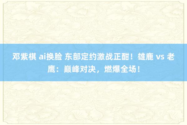邓紫棋 ai换脸 东部定约激战正酣！雄鹿 vs 老鹰：巅峰对决，燃爆全场！
