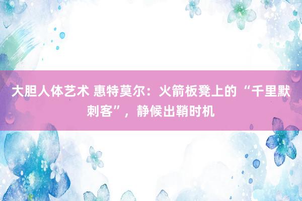 大胆人体艺术 惠特莫尔：火箭板凳上的 “千里默刺客”，静候出鞘时机