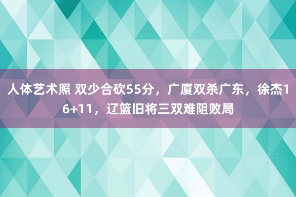 人体艺术照 双少合砍55分，广厦双杀广东，徐杰16+11，辽篮旧将三双难阻败局