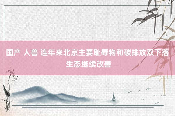 国产 人兽 连年来北京主要耻辱物和碳排放双下落 生态继续改善