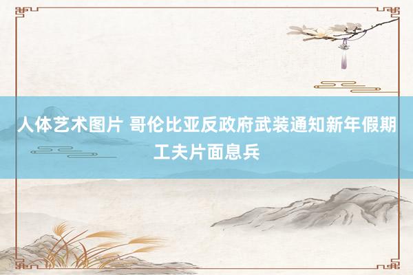 人体艺术图片 哥伦比亚反政府武装通知新年假期工夫片面息兵