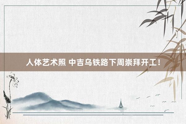 人体艺术照 中吉乌铁路下周崇拜开工！