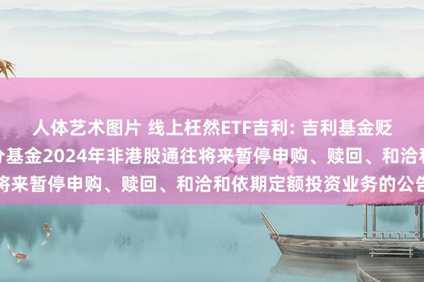 人体艺术图片 线上枉然ETF吉利: 吉利基金贬责有限公司对于旗下部分基金2024年非港股通往将来暂停申购、赎回、和洽和依期定额投资业务的公告
