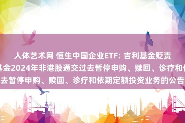 人体艺术网 恒生中国企业ETF: 吉利基金贬责有限公司对于旗下部分基金2024年非港股通交过去暂停申购、赎回、诊疗和依期定额投资业务的公告