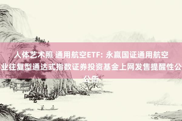 人体艺术照 通用航空ETF: 永赢国证通用航空产业往复型通达式指数证券投资基金上网发售提醒性公告
