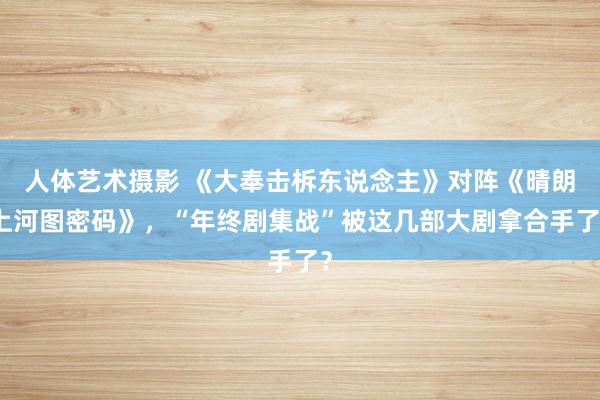 人体艺术摄影 《大奉击柝东说念主》对阵《晴朗上河图密码》，“年终剧集战”被这几部大剧拿合手了？
