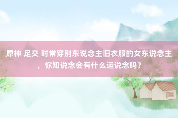 原神 足交 时常穿别东说念主旧衣服的女东说念主，你知说念会有什么运说念吗？