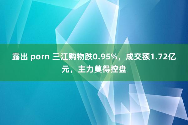露出 porn 三江购物跌0.95%，成交额1.72亿元，主力莫得控盘