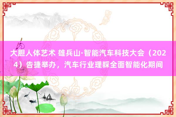 大胆人体艺术 雄兵山·智能汽车科技大会（2024）告捷举办，汽车行业理睬全面智能化期间