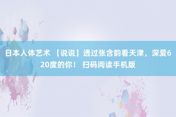 日本人体艺术 【说说】透过张含韵看天津，深爱620度的你！ 扫码阅读手机版