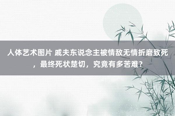 人体艺术图片 戚夫东说念主被情敌无情折磨致死，最终死状楚切，究竟有多苦难？