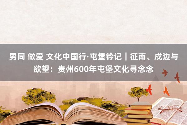 男同 做爱 文化中国行·屯堡钤记｜征南、戍边与欲望：贵州600年屯堡文化寻念念
