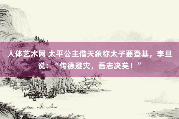 人体艺术网 太平公主借天象称太子要登基，李旦说：“传德避灾，吾志决矣！”