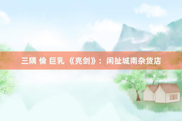 三隅 倫 巨乳 《亮剑》：闲扯城南杂货店