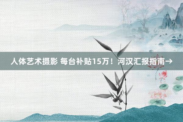 人体艺术摄影 每台补贴15万！河汉汇报指南→