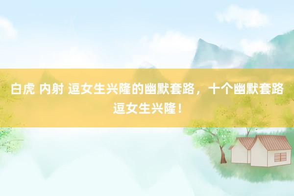 白虎 内射 逗女生兴隆的幽默套路，十个幽默套路逗女生兴隆！