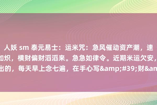 人妖 sm 泰元易士：运米咒：急风催动资产潮，速积金银堆如山。吾身财气旺如炽，横财偏财滔滔来。急急如律令。近期米运欠安，入不敷出的，每天早上念七遍，在手心写&#39;财&#39;字七遍，21天，恭候初学。