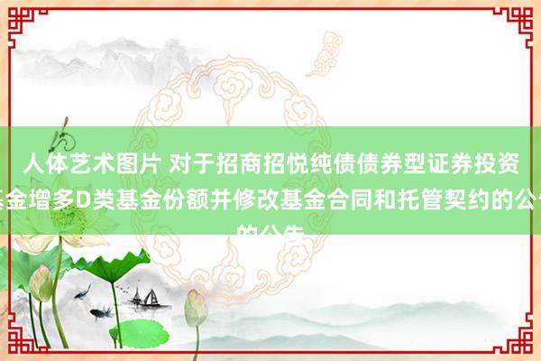 人体艺术图片 对于招商招悦纯债债券型证券投资基金增多D类基金份额并修改基金合同和托管契约的公告