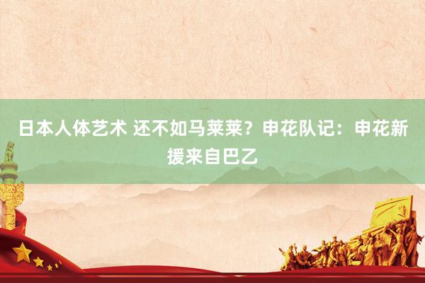 日本人体艺术 还不如马莱莱？申花队记：申花新援来自巴乙