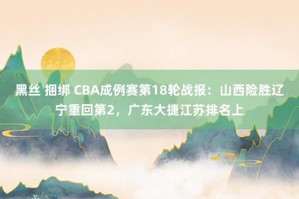 黑丝 捆绑 CBA成例赛第18轮战报：山西险胜辽宁重回第2，广东大捷江苏排名上