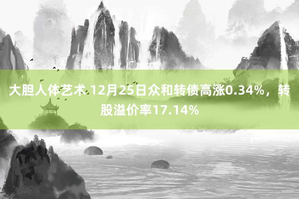 大胆人体艺术 12月25日众和转债高涨0.34%，转股溢价率17.14%