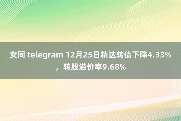 女同 telegram 12月25日精达转债下降4.33%，转股溢价率9.68%