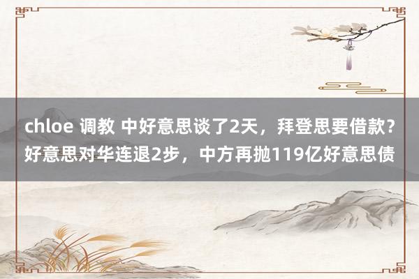 chloe 调教 中好意思谈了2天，拜登思要借款？好意思对华连退2步，中方再抛119亿好意思债