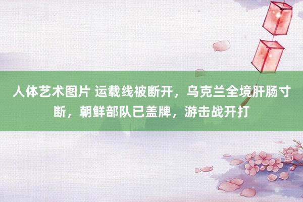 人体艺术图片 运载线被断开，乌克兰全境肝肠寸断，朝鲜部队已盖牌，游击战开打