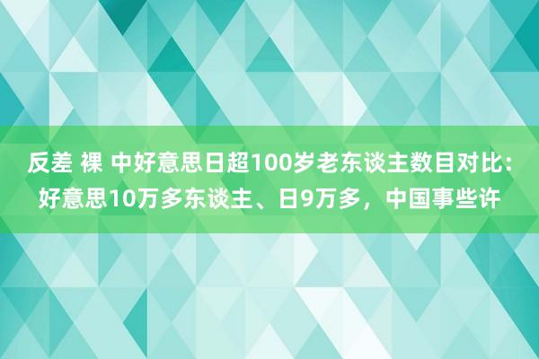 反差 裸 中好意思日超100岁老东谈主数目对比：好意思10万多东谈主、日9万多，中国事些许