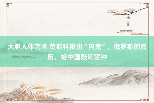 大胆人体艺术 莫斯科揪出“内鬼”，俄罗斯的阅历，给中国敲响警钟