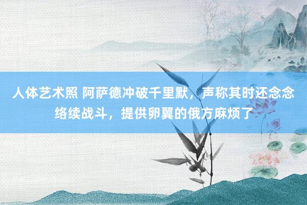 人体艺术照 阿萨德冲破千里默，声称其时还念念络续战斗，提供卵翼的俄方麻烦了