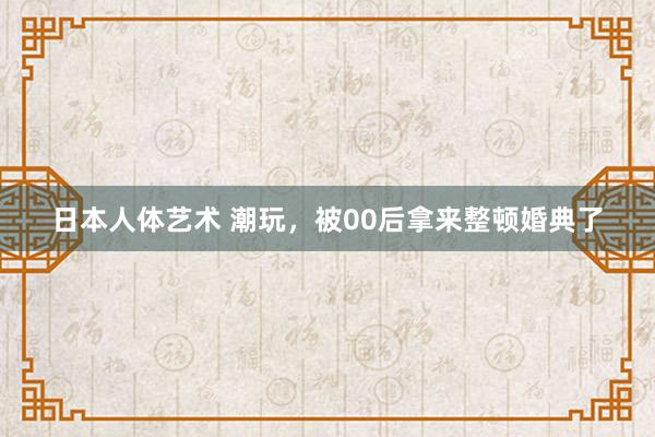 日本人体艺术 潮玩，被00后拿来整顿婚典了