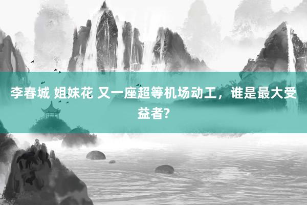李春城 姐妹花 又一座超等机场动工，谁是最大受益者?