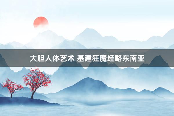 大胆人体艺术 基建狂魔经略东南亚