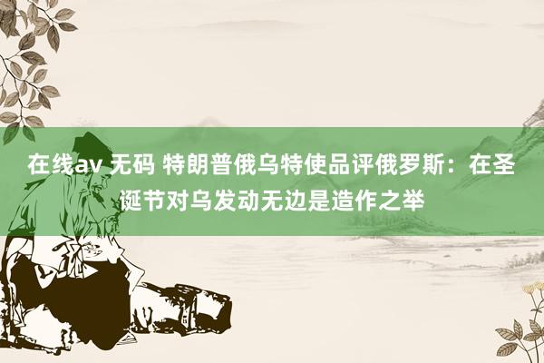 在线av 无码 特朗普俄乌特使品评俄罗斯：在圣诞节对乌发动无边是造作之举