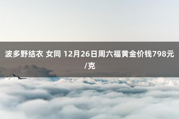 波多野结衣 女同 12月26日周六福黄金价钱798元/克