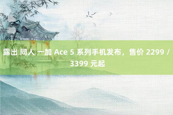 露出 同人 一加 Ace 5 系列手机发布，售价 2299 / 3399 元起