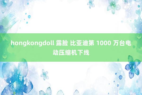 hongkongdoll 露脸 比亚迪第 1000 万台电动压缩机下线