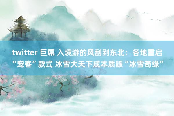 twitter 巨屌 入境游的风刮到东北：各地重启“宠客”款式 冰雪大天下成本质版“冰雪奇缘”